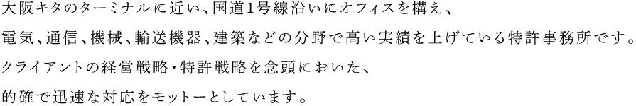 大阪キタのターミナルに近い、国道１号線沿いにオフィスを構え、電気、通信、機械、輸送機器、建築などの分野で高い実績を上げている特許事務所です。
            クライアントの経営戦略・特許戦略を念頭においた、的確で迅速な対応をモットーとしています。
