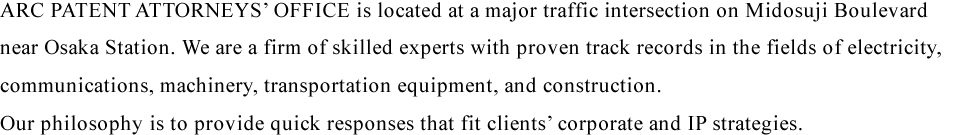 ARC PATENT ATTORNEYS' OFFICE is located at a major traffic intersection on Midosuji Boulevard near Osaka Station. We are a firm of skilled experts with proven track records in the fields of electricity, communications, machinery, transportation equipment, and construction. Our philosophy is to provide quick responses that fit clients’ corporate and IP strategies. 